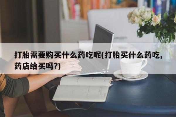 私人药店有打胎药买吗打胎需要购买什么药吃呢(打胎买什么药吃,药店给买吗?)